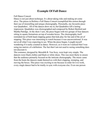 Example Of Fall Dance
Fall Dance Concert
Dance is not just about technique. It s about taking risks and making art come
alive. The pieces in Hofstra s Fall Dance Concert exemplified this notion through
their use of storytelling and unique choreography. Personally, my favourite piece
was Quadrabox . All of the dances drew me in, but Quadrabox left a lasting
impression. Quadrabox was choreographed and composed by Robert Benford and
Martha Patridge. At the show I saw, the piece began with two groups of four dancers
sitting in square formations on top of wooden boxes. The choreography itself
reminded me of both hand clapping games that kids play for fun and of the art of
stepping. This piece was interesting to watch because it was unconventional. It was
not at all what I was expecting to see. When the piece began, I caught myself
wondering if it really counted as dance. However, as it went on I realized that I was
using too narrow of a definition. The fact that I am not used to seeing something does
not discount it.
The costumes, designed by Meredith R. Van Scoy, were kept very simple. The
dancers wore black clothes and black or white shoes. This was most likely to ensure
that the audience primarily focused on the intricate choreography. The music came
from the beats the dancers made themselves with their clapping, stomping, and
moving the boxes. This piece was exciting to me because in order for it to work,
every single dancer had to be totally in sync with everyone else. Even one person
 
