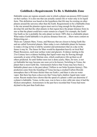Goldilock s Requirements To Be A Habitable Zone
Habitable zones are regions around a star in which a planet can possess H2O (water)
on their surface. It is also one that can actually sustain life or water only in its liquid
form. This definition was based on the hypothesis that life may be existing on other
planets around the universe other than the Earth. Requirements to be a Habitable Zone
is the star around the planetor region must survive long enough for the planet to
develop life and that the other planets in that region have the proper distance from its
star so that the planet could have water remain as a liquid. For example, the Earth!
Our Earth so far is probably the only planet we know 100% that is a habitable planet.
What makes Earth habitable is its precise distance from out ... Show more content on
Helpwriting.net ...
There are 3 planets Mars, Venus, and Mercury that are closest to being Earth like
and are called Terrestrial planets. Mars today is not a habitable planet for humans
to make a living on but is told by scientist and astronomers that on a day in the
future it may be. The future for Mars would be dependent heavily on local Red
Planet Resources, such near surface water and glaciers. Evidence starting in the
21st Century have evidence building that liquid water may be flowing through
seasonally at some of the Martian sites, which could prove life up there as all
others predicted. So until further more test is done yearly; Mars, for now, is not
yet habitable but may become one soon yet to be known. Switching to Venus, the
planet that is most Earth like. Astronomers believe that Venus may have been a
habitable planet once is the past (about 2 billion in our Solar Systems history). This
prediction came from the founding of Venus having a crushed Carbon Dioxide
atmosphere that is 90 times thicker than our Earth s, and there is also no water
vapor. But there has been a discovery that Venus had a shallow liquid state water
ocean. Recent studies have shown that the speed of a planet s orbit can determine if
a planet is habitable. Venus, in this case, was to have a slow orbit rate since it had the
thickest atmosphere. Astronomers in the past have recorded that Venus had more
dryland in the past than Earth does
 