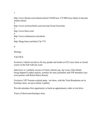1
http://www.thestar.com/wheels/article/718540 new 375 000 lexus likely to become
instant classic
2
http://www.seriouswheels.com/cars/top Ferrari Enzo.htm
3
http://www.bmw.com/
4
http://www.teslamotors.com/about
5
http://blogs.bnet.com/bnet1/?p=712
4
Strategy
TACTICS
Exclusive vehicle test drives for key people and media at GTA race track or closed
course in the Fall with Jay Leno
Interviews w/ celebrity owners of Tesla vehicles (eg. Jay Leno, Chris Bosh)
Swag/Apparel Leather jackets, watches for auto journalists and VIP attendees (use
cross promo with Rolex/Harry Rosen)
Exclusive VIP Toronto cocktail party / art show, with the Tesla Roadsteras art in
boutique store, set up to mimic a gallery
Provide attendees first opportunity to book an appointment, order or test drive
Tours of showroom/boutique store.
 