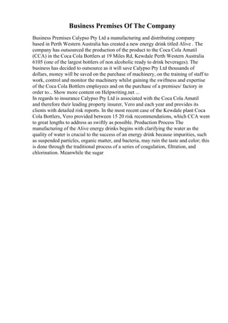 Business Premises Of The Company
Business Premises Calypso Pty Ltd a manufacturing and distributing company
based in Perth Western Australia has created a new energy drink titled Alive . The
company has outsourced the production of the product to the Coca Cola Amatil
(CCA) in the Coca Cola Bottlers at 19 Miles Rd, Kewdale Perth Western Australia
6105 (one of the largest bottlers of non alcoholic ready to drink beverages). The
business has decided to outsource as it will save Calypso Pty Ltd thousands of
dollars, money will be saved on the purchase of machinery, on the training of staff to
work, control and monitor the machinery whilst gaining the swiftness and expertise
of the Coca Cola Bottlers employees and on the purchase of a premises/ factory in
order to... Show more content on Helpwriting.net ...
In regards to insurance Calypso Pty Ltd is associated with the Coca Cola Amatil
and therefore their leading property insurer, Vero and each year and provides its
clients with detailed risk reports. In the most recent case of the Kewdale plant Coca
Cola Bottlers, Vero provided between 15 20 risk recommendations, which CCA went
to great lengths to address as swiftly as possible. Production Process The
manufacturing of the Alive energy drinks begins with clarifying the water as the
quality of water is crucial to the success of an energy drink because impurities, such
as suspended particles, organic matter, and bacteria, may ruin the taste and color; this
is done through the traditional process of a series of coagulation, filtration, and
chlorination. Meanwhile the sugar
 