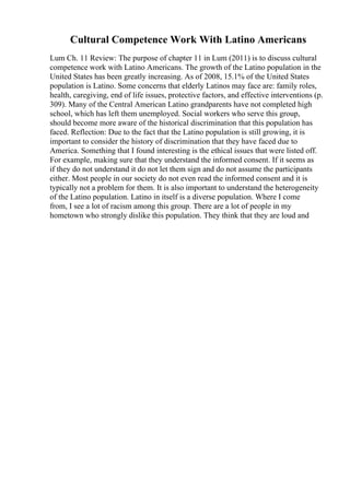 Cultural Competence Work With Latino Americans
Lum Ch. 11 Review: The purpose of chapter 11 in Lum (2011) is to discuss cultural
competence work with Latino Americans. The growth of the Latino population in the
United States has been greatly increasing. As of 2008, 15.1% of the United States
population is Latino. Some concerns that elderly Latinos may face are: family roles,
health, caregiving, end of life issues, protective factors, and effective interventions (p.
309). Many of the Central American Latino grandparents have not completed high
school, which has left them unemployed. Social workers who serve this group,
should become more aware of the historical discrimination that this population has
faced. Reflection: Due to the fact that the Latino population is still growing, it is
important to consider the history of discrimination that they have faced due to
America. Something that I found interesting is the ethical issues that were listed off.
For example, making sure that they understand the informed consent. If it seems as
if they do not understand it do not let them sign and do not assume the participants
either. Most people in our society do not even read the informed consent and it is
typically not a problem for them. It is also important to understand the heterogeneity
of the Latino population. Latino in itself is a diverse population. Where I come
from, I see a lot of racism among this group. There are a lot of people in my
hometown who strongly dislike this population. They think that they are loud and
 