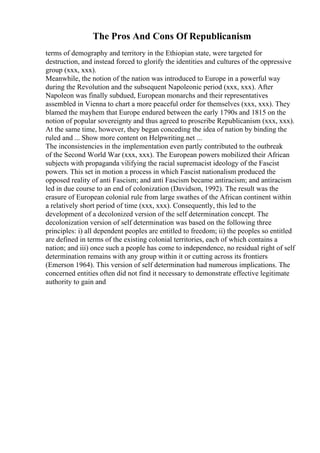 The Pros And Cons Of Republicanism
terms of demography and territory in the Ethiopian state, were targeted for
destruction, and instead forced to glorify the identities and cultures of the oppressive
group (xxx, xxx).
Meanwhile, the notion of the nation was introduced to Europe in a powerful way
during the Revolution and the subsequent Napoleonic period (xxx, xxx). After
Napoleon was finally subdued, European monarchs and their representatives
assembled in Vienna to chart a more peaceful order for themselves (xxx, xxx). They
blamed the mayhem that Europe endured between the early 1790s and 1815 on the
notion of popular sovereignty and thus agreed to proscribe Republicanism (xxx, xxx).
At the same time, however, they began conceding the idea of nation by binding the
ruled and ... Show more content on Helpwriting.net ...
The inconsistencies in the implementation even partly contributed to the outbreak
of the Second World War (xxx, xxx). The European powers mobilized their African
subjects with propaganda vilifying the racial supremacist ideology of the Fascist
powers. This set in motion a process in which Fascist nationalism produced the
opposed reality of anti Fascism; and anti Fascism became antiracism; and antiracism
led in due course to an end of colonization (Davidson, 1992). The result was the
erasure of European colonial rule from large swathes of the African continent within
a relatively short period of time (xxx, xxx). Consequently, this led to the
development of a decolonized version of the self determination concept. The
decolonization version of self determination was based on the following three
principles: i) all dependent peoples are entitled to freedom; ii) the peoples so entitled
are defined in terms of the existing colonial territories, each of which contains a
nation; and iii) once such a people has come to independence, no residual right of self
determination remains with any group within it or cutting across its frontiers
(Emerson 1964). This version of self determination had numerous implications. The
concerned entities often did not find it necessary to demonstrate effective legitimate
authority to gain and
 