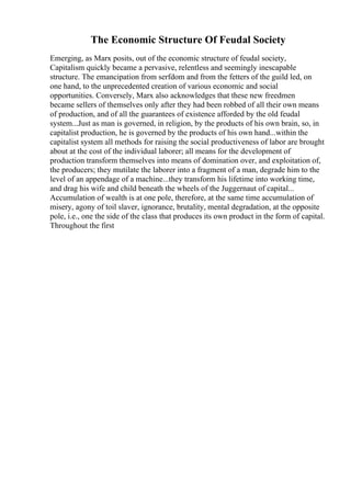 The Economic Structure Of Feudal Society
Emerging, as Marx posits, out of the economic structure of feudal society,
Capitalism quickly became a pervasive, relentless and seemingly inescapable
structure. The emancipation from serfdom and from the fetters of the guild led, on
one hand, to the unprecedented creation of various economic and social
opportunities. Conversely, Marx also acknowledges that these new freedmen
became sellers of themselves only after they had been robbed of all their own means
of production, and of all the guarantees of existence afforded by the old feudal
system...Just as man is governed, in religion, by the products of his own brain, so, in
capitalist production, he is governed by the products of his own hand...within the
capitalist system all methods for raising the social productiveness of labor are brought
about at the cost of the individual laborer; all means for the development of
production transform themselves into means of domination over, and exploitation of,
the producers; they mutilate the laborer into a fragment of a man, degrade him to the
level of an appendage of a machine...they transform his lifetime into working time,
and drag his wife and child beneath the wheels of the Juggernaut of capital...
Accumulation of wealth is at one pole, therefore, at the same time accumulation of
misery, agony of toil slaver, ignorance, brutality, mental degradation, at the opposite
pole, i.e., one the side of the class that produces its own product in the form of capital.
Throughout the first
 