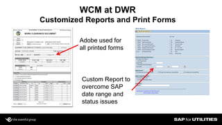 Slide 13
WCM at DWR
Customized Reports and Print Forms
Adobe used for
all printed forms
Custom Report to
overcome SAP
date range and
status issues
 