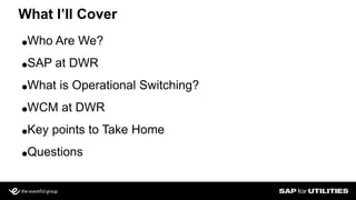 ●Who Are We?
●SAP at DWR
●What is Operational Switching?
●WCM at DWR
●Key points to Take Home
●Questions
What I’ll Cover
 