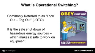 What is Operational Switching?
Commonly Referred to as “Lock
Out – Tag Out” (LOTO)
It is the safe shut down of
hazardous energy sources –
which makes it safe to work on
equipment.
 