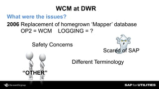 WCM at DWR
What were the issues?
2006 Replacement of homegrown ‘Mapper’ database
OP2 = WCM LOGGING = ?
Scared of SAP
“OTHER”
Safety Concerns
Different Terminology
 