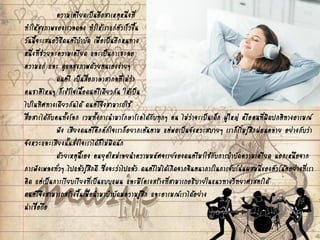 ความเครียดเป็นอีกสาเหตุหนึ่งที่
ทาให้สุขภาพของเราลดลง ทาให้เราแก่ตัวเร็วขึ้น
วันนี้จะเสนอวิธีดนตรีบาบัด เพื่อเป็นอีกหนทาง
หนึ่งที่ช่วยละความเครียด และเป็นการชะลอ
ความแก่ และ ดูแลสุขภาพด้วยตนเองง่ายๆ
ดนตรี เป็นสื่อภาษาสากลที่ไม่ว่า
คนชาติไหนๆ ก็เข้าใจเนื้อดนตรีเดียวกัน ให้เป็น
ไปในทิศทางเดียวกันได้ ดนตรีจึงสามารถใช้
สื่อสารได้กับคนทั้งโลก รวมทั้งการนามารักษาโรคได้กับทุกๆ คน ไม่ว่าจะเป็นเด็ก ผู้ใหญ่ หรือคนที่ผิดปกติทางอารมณ์
ฟัง เสียงดนตรีคึกคักใจเราก็อยากเต้นตาม แต่พอเป็นจังหวะสบายๆ เราก็เริ่มรู้สึกผ่อนคลาย อย่างกับว่า
จังหวะและเสียงนั้นสั่งใจเราได้ก็ไม่ผิดนัก
ด้วยเหตุนี้เอง คนยุคใหม่เลยนาความมหัศจรรย์ของดนตรีมาใช้กับการบาบัดความเครียด นอกเหนือจาก
การฟังเพลงทั่วๆ ไปแล้วรู้สึกดี ซึ่งจะว่าไปแล้ว ดนตรีไม่ได้เกิดจากจินตนาการในการจับโน่นผสมนี่ของตัวโน้ตอย่างที่เรา
คิด แต่เป็นการเรียบเรียงที่เป็นแบบแผน และมีโครงสร้างที่สามารถอธิบายในแนวทางวิทยาศาสตร์ได้
ดนตรีจึงสามารถสร้างขึ้นเพื่อนามาบาบัดมความรู้สึก และอารมณ์เราได้อย่าง
น่าเชื่อถือ
 