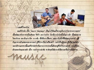 1.ดนตรีรักษาโรค
ดนตรีบาบัด หรือ “Music Therapy” เป็นการใช้ดนตรีควบคู่กับการรักษาทางการแพทย์
เพื่อพัฒนาทักษะทางด้านสังคม จิตใจ และร่างกาย โดยมีการบาบัดทั้งด้านการฟัง เพื่อลดความ
วิตกกังวล และด้านการร้อง การเต้น เพื่อฝึกการสื่อสาร เหมาะกับเด็กที่มีพัฒนาการล่าช้า ผู้มี
ปัญหาทางด้านสมองและอารมณ์ ผู้ที่ป่วยเป็นโรคซึมเศร้า รวมไปถึงผู้สูงอายุที่เป็นโรคอัลไซ
เมอร์ด้วยนอกจากนี้ดนตรีบาบัดยังเป็นยาบรรเทาปวดชั้นดีของผู้ที่เข้ารับการผ่าตัด หากผู้ป่วย
ฟังเพลงก่อนและหลัง หรือ ระหว่างการผ่าตัด จะส่งผลให้พวกเค้ามีความเจ็บปวดที่น้อยลง
 