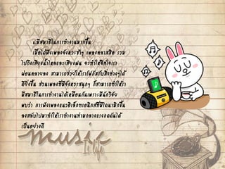 6.มีสมาธิในการทางานมากขึ้น
เมื่อได้ฟังเพลงจังหวะช้าๆ เพลงคลาสสิค รวม
ไปถึงเสียงน้าไหลและเสียงฝน จะทาให้จิตใจเรา
ผ่อนคลายลง สามารถช่วยให้เราโฟกัสกับสิ่งต่างๆได้
ดียิ่งขึ้น ส่วนเพลงที่มีจังหวะสนุกๆ ก็สามารถทาให้รา
มีสมาธิในการทางานได้เหมือนกันเพราะมีนักวิจัย
พบว่า การฟังเพลงแนวอิเล็กทรอนิกส์ที่มีไดนามิกขึ้น
ลงสลับไปมาทาให้เราทางานท่ามกลางแรงกดดันได้
เป็นอย่างดี
 