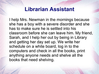 Librarian Assistant
I help Mrs. Newman in the mornings because
she has a boy with a severe disorder and she
has to make sure he is settled into his
classroom before she can leave him. My friend,
Sarah, and I help her out by being in Library
and getting her day set up. We write her
schedule on a white board, log in to the
computers and check in all the books, print
anything anyone needs and shelve all the
books that need shelving.
 