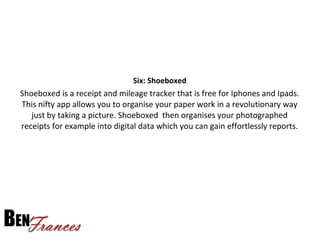 Six: Shoeboxed
Shoeboxed is a receipt and mileage tracker that is free for Iphones and Ipads.
This nifty app allows you to organise your paper work in a revolutionary way
just by taking a picture. Shoeboxed then organises your photographed
receipts for example into digital data which you can gain effortlessly reports.
 