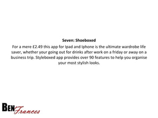 Seven: Shoeboxed
For a mere £2.49 this app for Ipad and Iphone is the ultimate wardrobe life
saver, whether your going out for drinks after work on a friday or away on a
business trip. Styleboxed app provides over 90 features to help you organise
your most stylish looks.
 