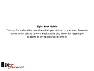 Eight: Book Mobile
This app for under a five pounds enables you to listen to your most favourite
novels whilst driving to work. Bookmobile also allows for listening to
podcasts or any spoken word content.
 
