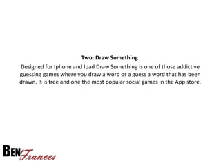 Two: Draw Something
Designed for Iphone and Ipad Draw Something is one of those addictive
guessing games where you draw a word or a guess a word that has been
drawn. It is free and one the most popular social games in the App store.
 