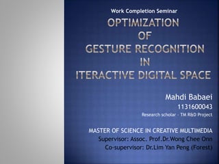 Mahdi Babaei
1131600043
Research scholar – TM R&D Project
MASTER OF SCIENCE IN CREATIVE MULTIMEDIA
Supervisor: Assoc. Prof.Dr.Wong Chee Onn
Co-supervisor: Dr.Lim Yan Peng (Forest)
Work Completion Seminar
 