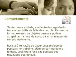 Comportamento Manter mesa atolada, ambiente desorganizado transmitem idéia de falta de controle. Da mesma forma, excesso de objetos pessoais podem atrapalhar na hora de construir uma imagem de comprometimento. Resista à tentação de expor seus problemas pessoais no trabalho, além de dar margem a fofocas, você tira o foco das pessoas dos resultados que obteve. 