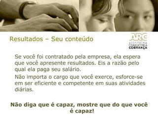 Resultados – Seu conteúdo Se você foi contratado pela empresa, ela espera que você apresente resultados. Eis a razão pelo qual ela paga seu salário. Não importa o cargo que você exerce, esforce-se em ser eficiente e competente em suas atividades diárias. Não diga que é capaz, mostre que do que você é capaz! 