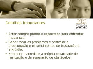 Detalhes Importantes Estar sempre pronto e capacitado para enfrentar mudanças;  Saber focar os problemas e controlar a preocupação e os sentimentos de frustração e angústia;  Entender e acreditar a própria capacidade de realização e de superação de obstáculos;  