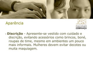 Aparência -  Discrição  - Apresente-se vestido com cuidado e discrição, evitando acessórios como brincos, boné, roupas de time, mesmo em ambientes um pouco mais informais. Mulheres devem evitar decotes ou muita maquiagem. 