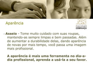 Aparência -  Asseio  - Tome muito cuidado com suas roupas, mantendo-as sempre limpas e bem passadas. Além de aumentar a durabilidade delas, dando aparência de novas por mais tempo, você passa uma imagem mais profissional. A aparência é mais uma ferramenta no dia-a-dia profissional, aprenda a usá-la a seu favor.  