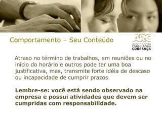 Comportamento – Seu Conteúdo Atraso no término de trabalhos, em reuniões ou no início do horário e outros pode ter uma boa justificativa, mas, transmite forte idéia de descaso ou incapacidade de cumprir prazos. Lembre-se: você está sendo observado na empresa e possui atividades que devem ser cumpridas com responsabilidade. 