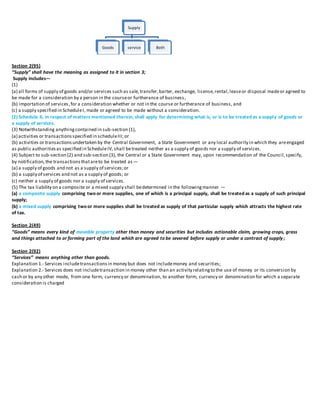 Section 2(95)
“Supply” shall have the meaning as assigned to it in section 3;
Supply includes—
(1)
(a) all forms of supply of goods and/or services such as sale,transfer,barter, exchange, license,rental,leaseor disposal madeor agreed to
be made for a consideration by a person in the courseor furtherance of business,
(b) importation of services,for a consideration whether or not in the course or furtherance of business, and
(c) a supply specified in ScheduleI, made or agreed to be made without a consideration.
(2) Schedule II, in respect of matters mentioned therein, shall apply for determining what is, or is to be treated as a supply of goods or
a supply of services.
(3) Notwithstanding anythingcontained in sub-section (1),
(a) activities or transactionsspecified in scheduleIII;or
(b) activities or transactionsundertaken by the Central Government, a State Government or any local authority in which they areengaged
as public authoritiesas specified in ScheduleIV, shall betreated neither as a supply of goods nor a supply of services.
(4) Subject to sub-section (2) and sub-section (3), the Central or a State Government may, upon recommendation of the Council,specify,
by notification,the transactionsthatareto be treated as—
(a) a supply of goods and not as a supply of services;or
(b) a supply of services and not as a supply of goods; or
(c) neither a supply of goods nor a supply of services.
(5) The tax liability on a composite or a mixed supply shall bedetermined in the followingmanner —
(a) a composite supply comprising two or more supplies, one of which is a principal supply, shall be treated as a supply of such principal
supply;
(b) a mixed supply comprising two or more supplies shall be treated as supply of that particular supply which attracts the highest rate
of tax.
Section 2(49)
“Goods” means every kind of movable property other than money and securities but includes actionable claim, growing crops, grass
and things attached to or forming part of the land which are agreed to be severed before supply or under a contract of supply;
Section 2(92)
“Services’’ means anything other than goods.
Explanation 1.- Services includetransactionsin money but does not includemoney and securities;
Explanation 2.- Services does not includetransaction in money other than an activity relatingto the use of money or its conversion by
cash or by any other mode, from one form, currency or denomination, to another form, currency or denomination for which a separate
consideration is charged
Supply
Goods service Both
 