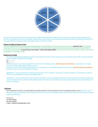 The work contract as well as sale of under construction propertyshall be taxable as Supply of service, whichalsoinclude the value ofgoods which is
transfer in executionof workcontract.Schedule II specifiesthat works contracts will be treated as supplyof services and accordingly, provisions of time
of supplyand place of supplyof services shall applyto works contract transactions.
Contract for Work Vs Contract of Sale
It shall be notable that if we constructedimmovable property on its own and later onsale to other personthen it is a contract for sale of immovable
propertyandnot workcontract andshall be out of GST ambit, constitutionallysale andpurchase ofreal estate shall be matter of state and liable to
stampdutyandpropertytax. Incase of Larsen and Tourbro v.State of Karnataka (2014) it was held that if the contract entered into after constructionis
completed, it is not a work contract.
Negative List of Credit;
Sec 17(4) notwithstanding anything containedinsub-section(1) of section 16 and subsection(1), (2), (3) and(4) of section18, input tax credit shall
not be available inrespect of the following:
(a) …………………
(b)………………
(c) Works contract serviceswhensuppliedfor constructionof immovable property, other than plant and machinery, except where it is an input
service for further supplyof works contract service;
(d) goods or servicesreceived bya taxable person for construction ofanimmovable propertyon his own account, otherthan plant and machinery,
even when used incourse or furtherance of business;
Explanation 1.- For the purpose ofthis clause, the word“construction” includesre-construction, renovation, additions or alterations or repairs, to
the extent of capitalization, to the said immovable property.
Explanation 2.- ‘Plant andMachinery’ means apparatus, equipment, machinery, pipelines, telecommunicationtower fixedto earth by foundationor
structural support that are used for making outward supplyand includessuch foundationandstructuralsupports but excludesland, building or any
other civil structures.
Conclusion:
By treatingwork contract as service provide the complete solutionof continuesdispute arise inpast between goods or service. Onceitis clear
that work contractwill betax in GST as goods or service,the distinction between goods and serviceis relevant only for Placeof supply
and Point of Taxation
Thank You,
CA AMIT KUMAR
PH.+9197129429
E MAIL:- CAAMITDHAMA@GMAIL.COM
Fabrication/
Completion
Renovation/
Alteration/
Commissioning
Repair/
Maintenance
Improvement/
modification
Erection/
Installation/
Fitting out
Building/
Construction
 