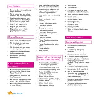 Satış Planlama
Sınırsız sayıda ve hiyerarşide satış•	
bölgesi tanımlama,
Tek bir müşteri için satış bölgesi•	
tanımlama (key account yönetimi),
Satış bölgesinden sorumlu şube,•	
çalışan, kanal üyesi (bayi, alt bayi
v.b.) ve kanal üye çalışanı atama,
Bölge ile ilgili belge ekleme,•	
Bölge ile ilgili not ekleme,•	
Bölgeye kota verme ve kota•	
gerçekleşme oranı takibi,
Ziyaret Planlama
Sınırsız sayıda Ziyaret Planlayabilme,•	
Tek ekranda birden fazla üyeye•	
ziyaret planlayabilme,
Tek ekranda birden fazla çalışan•	
için ziyaret planlayabilme,
Ziyaret sonuçlarını girebilme ve•	
bunların raporlanması,
Planlanlanmış ziyaretlerin•	
kopyalanması,
Kanal (Partner) İlişki ve
İşYönetimi
Kurumsal m•	 üşteri yönetimindeki
tüm fonksiyonlar (bkz. Kurumsal
MüşteriYönetimi),
Kanal üyesine ve şubelerine özel•	
hedef oluşturma,
Her bir kanal üyesi çalışanına özel•	
sistem erişim yetkisi tanımlama,
Kanal üyesi çalışanlarına özel kota•	
ve hedef ekleme,
Kanal üyesini hem tedarikçi hem•	
de müşteri olarak kaydedebilme,
Birden fazla grup şirketi için üye•	
bilgisini erişilebilir ve bağımsız
ticari işlem yapılabilir kılma,
Kanal üyesine kota verme ve takip•	
etme,
Detaylı kanal sistem erişim•	
yönetimi,
Partnere online teklif verme,•	
Ortak fırsat yönetimi,•	
Ortak proje yönetimi,•	
Ortak ajanda yönetimi,•	
Ortak adres defteri yönetimi,•	
Online mesaj,•	
Ortak üye yönetimi,•	
Partner Portal üzerinde online•	
help desk,
Partner Portal üzerinden online•	
eğitim,
Partner anketleri,•	
Belge paylaşma,•	
Partner self servis işlemleri
(partner portal üzerinden)
Kendisine ait kurumsal bilgi, şube•	
ve çalışan bilgileri güncelleme,
Kendisine ait kotaları takip etme,•	
Kendisine ait raporları takip etme,•	
Kendisi ile ilişkili kurumsal üye•	
ekibi ile hızlı iletişim,
Self servis ürün ekleme,•	
Self servis ürün içerikleri, imajları,•	
belgeleri ekleme,
Self servis stok takibi,•	
Teklif talebinde bulunma,•	
Sipariş verme,•	
Anlaşma takibi,•	
Cari hesap hareketleri ve extre•	
takibi (finans modülü ile entegre),
Servis başvurusu ekleme ve takibi,•	
Garanti takibi,•	
Destek hesapları takibi,•	
Online eğitim alma,•	
Kampanya takibi,•	
Promosyon takibi,•	
Dijital varlık (belge) kullanma ve•	
ekleme,
PazarlamaYönetimi
KampanyaYönetimi
Sınırsız sayıda süreli kampanya•	
oluşturma,
Kampanya tipi (kategorisi)•	
tanımlama,
Kampanya aşaması tanımlama,•	
Kampanya hedef bütçe yönetimi,•	
Farklı medyalarda ve yöntemlerde•	
kampanya yayını (Yüzyüze,
e-mailing, Faks, SMS, Direct Mailing,
Web),
Kampanya ile proje ilişkilendirme,•	
Kampanyadan direkt proje kaydı,•	
Her bir yayın medyasına ve•	
yöntemine özel kampanya içeriği
oluşturma (e-Mail, SMS,Yüzyüze,
Fax ve Web içerikleri),
Kampanya kapsamında promosyon•	
planlama ve tanımlama,
Kampanya kapsamında aksiyon•	
planlama ve tanımlama,
workcube®
 