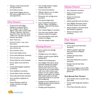 Kategori ve fiyat listesi bazında•	
ürün görüntüleme,
Ürün kelime araması,•	
Ürün listesini belgeye çevirme,•	
PDF yapma, kağıda dökme, e-mail
olarak gönderme,
ÜrünYönetimi
Ürüne ait her türlü bilgiyi•	
kaydetme ve yönetme (Ürün
adı / Kategori / Birim / Boyut /
Ağırlık / Ürün kodu / Üretici kodu
/ Barkod / Tedarikçi / Raf ömrü /
Satış Muh. Kodu / Alış Muh. Kodu
/ KDV oranı / Standart alış fiyatı /
Standart satış fiyatı),
Aktif / Pasif ürün,•	
Ürüne ait üretim / satış / satın•	
alma tanımı,
Ürün aşaması tanımlama (öneri,•	
test, numune v.b.),
Ürün envanter tanımı,•	
Ürüne özel rekabet tanımı,•	
Ürüne özel hedef pazar tanımlama,•	
Ürün sorumlusu atama,•	
Ürünle ilişkili her türlü imaj kaydı,•	
Sınırsız sayıda ürüne özel birim•	
tanımı,
Ürünle ilişkili belgeleri kaydetme•	
ve yönetme,
Ürün özelliklerini tanımlama,•	
Ürünle ilişkili ürünler tanımlama,•	
Ürüne alternatif ürünler tanımlama,•	
Ürün içeriklerini kaydetme ve•	
yönetme,
Üretim Planlama modülü ile•	
entegre otomatik ürün ağacı
tanımlama,
Ürün ile ilgili anketleri ve gelen•	
cevapları takip etme,
Ürün barkod tanımlaması,•	
Web’den eklenen ürün ile ilişkili•	
yorumları takip etme,
Parametrik ürün ek bilgi ekranı•	
tanımlama,
Ürün garanti bilgisi kaydı,•	
Ürün raf yönetimi (Lokasyon /•	
Raf Tipi / Miktar / Raf Ebatları /
Başlangıç – Bitiş Tarihi Tanımlama
veYönetme),
Ürün maliyeti bilgilerini tanımlama,•	
Ürün satın alma koşulları takibi•	
(anlaşma modülü ile entegre),
Ürün stok detayları takibi (stok•	
modülü ile entegre),
Ürün fiyat detayları takibi,•	
KatalogYönetimi
Sınırsız sayıda ürün kataloğu•	
oluşturma,
Kataloğa sınırsız ürün ekleme,•	
Kullanıcı gruplarına göre Web’de•	
katalog yayını,
Web’de süreli katalog yayını,•	
Sütun Bilgileri Parametrik olarak•	
hazırlanan katalog ürün basketi
(Her bir ürüne ait stok kodu,
barkod, üretici kodu, ürün ismi,
miktar, birim, seri no, fiyat, KDV%,
vade, 5 ayrı indirim sütunu, satır
toplamı, net satır toplamı, ödeme
yöntemi, vergi toplamı, son toplam,
KDV toplam, teslim tarihi, fiyat
toplamı görüntüleme ve otomatik
fiyat hesaplatma),
Katalog ile içerik ilişkilendirme ve•	
Web’de yayınlama (içerik yönetimi
modülü ile entegre),
Kataloğu pasif hale getirme,•	
AksiyonYönetimi
Ürün aksiyonları tanımlama,•	
Aksiyon ile fiyat listelerini•	
ilişkilendirme,
Aksiyon ile kampanya•	
ilişkilendirme,
Aksiyon geçerlilik tarihi tanımlama,•	
Sütun Bilgileri Parametrik olarak•	
hazırlanan aksiyon ürün basketi,
Aksiyon fiyatlarını otomatik olarak•	
fiyat listelerine uygulama,
Aksiyon kondüsyon tarihi•	
tanımlama,
Fiyat Yönetimi
ListeYönetimi
Sınırsız sayıda süreli fiyat listesi•	
tanımlama,
Kullanıcı gruplarına göre fiyat•	
listesi tanımlama ve Web’de
yayınlama,
Şubelere göre fiyat listesi•	
tanımlama,
Fiyat listesi fiyatlandırma yöntemi•	
tanımlama,
Kategori bazında fiyat listesi•	
tanımlama,
Fiyat listesini belgeye çevirme, PDF•	
yapma, kağıda dökme, e-mail olarak
gönderme,
Ürün Bazında Fiyat Yönetimi
Ürün standart alış ve standart satış•	
fiyatı takibi,
Ürünün dahil olduğu fiyat listelerini•	
görme,
Ürünü fiyat listesinden çıkarma,•	
workcube®
 