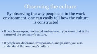 Observing the culture
By observing the way people act in the work
environment, one can easily tell how the culture
is constructed
• If people are open, motivated and engaged, you know that is the
nature of the company's culture.
• If people are defensive, irresponsible, and passive, you also
understand the company's culture.
 