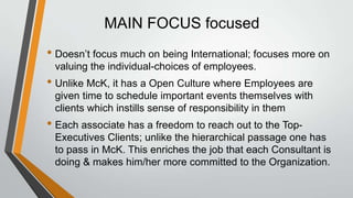MAIN FOCUS focused
• Doesn’t focus much on being International; focuses more on
 valuing the individual-choices of employees.
• Unlike McK, it has a Open Culture where Employees are
 given time to schedule important events themselves with
 clients which instills sense of responsibility in them
• Each associate has a freedom to reach out to the Top-
 Executives Clients; unlike the hierarchical passage one has
 to pass in McK. This enriches the job that each Consultant is
 doing & makes him/her more committed to the Organization.
 