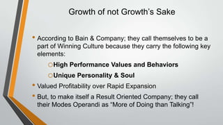 Growth of not Growth’s Sake


• According to Bain & Company; they call themselves to be a
 part of Winning Culture because they carry the following key
 elements:
     oHigh Performance Values and Behaviors
     oUnique Personality & Soul
• Valued Profitability over Rapid Expansion
• But, to make itself a Result Oriented Company; they call
 their Modes Operandi as “More of Doing than Talking”!
 