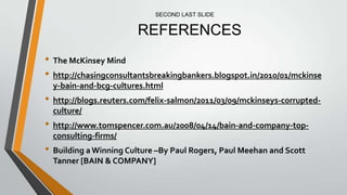 SECOND LAST SLIDE


                       REFERENCES
• The McKinsey Mind
• http://chasingconsultantsbreakingbankers.blogspot.in/2010/01/mckinse
  y-bain-and-bcg-cultures.html
• http://blogs.reuters.com/felix-salmon/2011/03/09/mckinseys-corrupted-
  culture/
• http://www.tomspencer.com.au/2008/04/14/bain-and-company-top-
  consulting-firms/
• Building a Winning Culture –By Paul Rogers, Paul Meehan and Scott
  Tanner [BAIN & COMPANY]
 