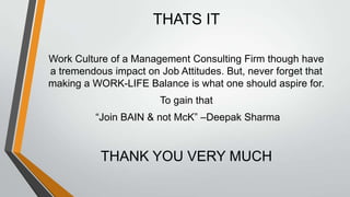 THATS IT

Work Culture of a Management Consulting Firm though have
a tremendous impact on Job Attitudes. But, never forget that
making a WORK-LIFE Balance is what one should aspire for.
                        To gain that
          “Join BAIN & not McK” –Deepak Sharma


           THANK YOU VERY MUCH
 