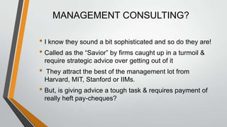 MANAGEMENT CONSULTING?

• I know they sound a bit sophisticated and so do they are!
• Called as the “Savior” by firms caught up in a turmoil &
    require strategic advice over getting out of it
•   They attract the best of the management lot from
    Harvard, MIT, Stanford or IIMs.
• But, is giving advice a tough task & requires payment of
    really heft pay-cheques?
 