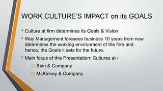 WORK CULTURE’S IMPACT on its GOALS

• Culture at firm determines its Goals & Vision
• Way Management foresees business 10 years from now
 determines the working environment of the firm and
 hence, the Goals it sets for the future.
• Main focus of this Presentation: Cultures at -
    o Bain & Company
    o McKinsey & Company
 