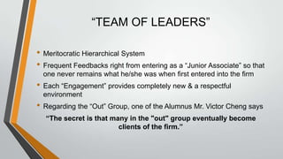 “TEAM OF LEADERS”

• Meritocratic Hierarchical System
• Frequent Feedbacks right from entering as a “Junior Associate” so that
  one never remains what he/she was when first entered into the firm
• Each “Engagement” provides completely new & a respectful
  environment
• Regarding the “Out” Group, one of the Alumnus Mr. Victor Cheng says
  “The secret is that many in the "out" group eventually become
                        clients of the firm.”
 