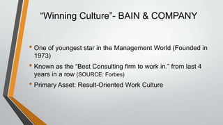 “Winning Culture”- BAIN & COMPANY


• One of youngest star in the Management World (Founded in
 1973)
• Known as the “Best Consulting firm to work in.” from last 4
 years in a row (SOURCE: Forbes)
• Primary Asset: Result-Oriented Work Culture
 