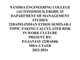 NANDHA ENGINEERING COLLEGE
(AUTONOMOUS) ERODE-25
DAPARTMENT OF MANAGEMENT
STUDIES
22BAP02-INDIAN ETHOS SEMINAR-1
TOPIC-TAKING CALCULATED RISK
IN WORK CULTURE
PRESENT BY:
P.S.SANJAY (22BA048)
MBA-1-YAER
2022-2024
 
