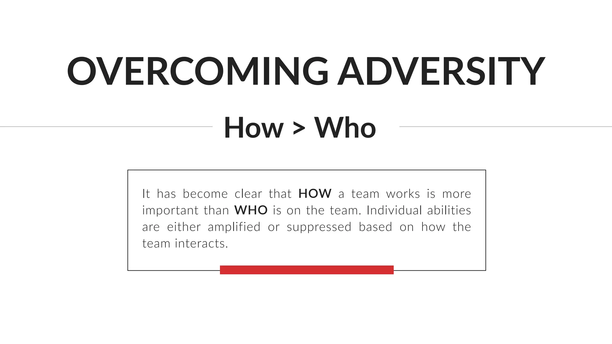 OVERCOMING ADVERSITY
How > Who
It has become clear that HOW a team works is more
important than WHO is on the team. Individual abilities
are either amplified or suppressed based on how the
team interacts.
 