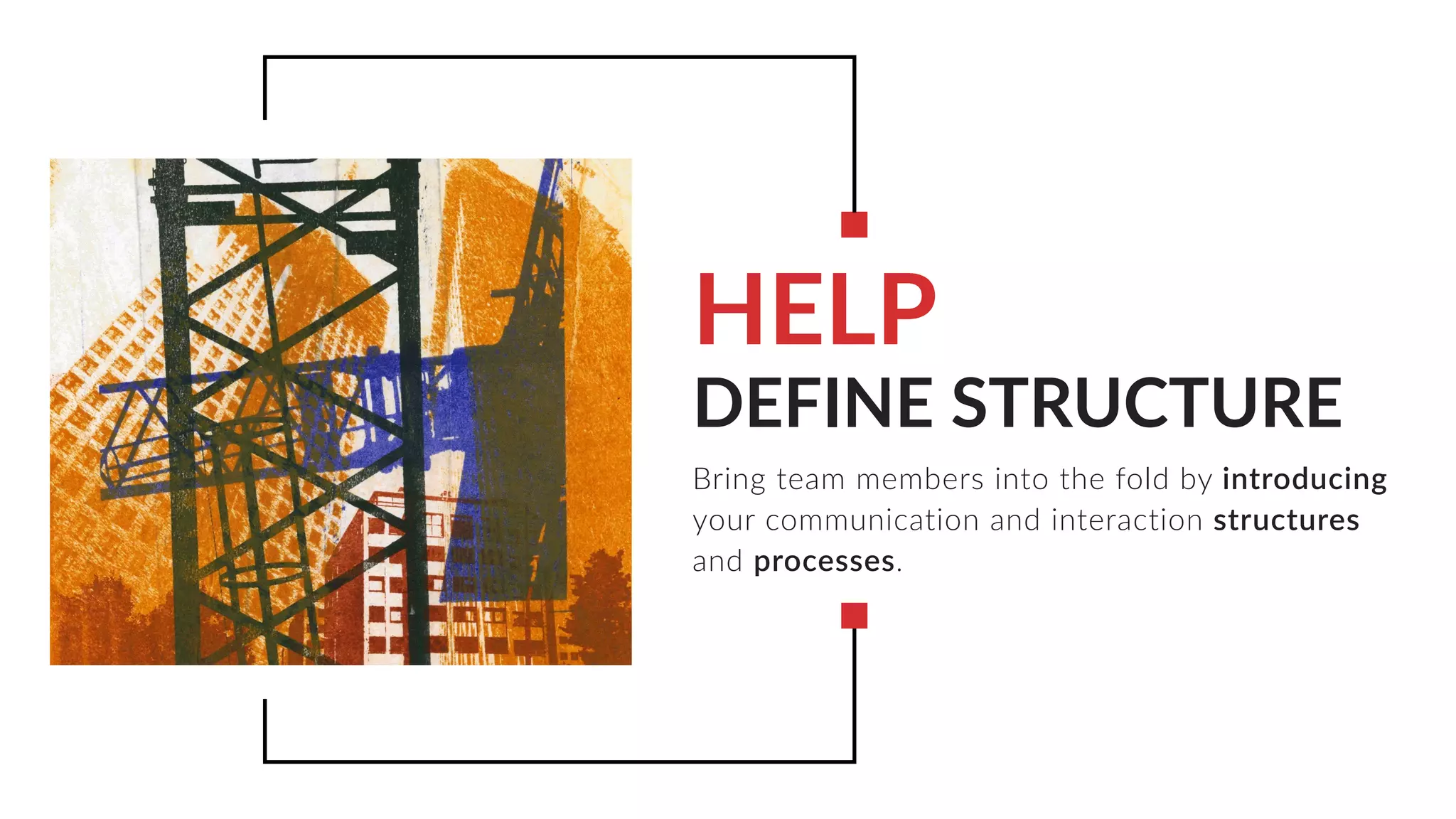 DEFINE STRUCTURE
Bring team members into the fold by introducing
your communication and interaction structures
and processes.
HELP
 
