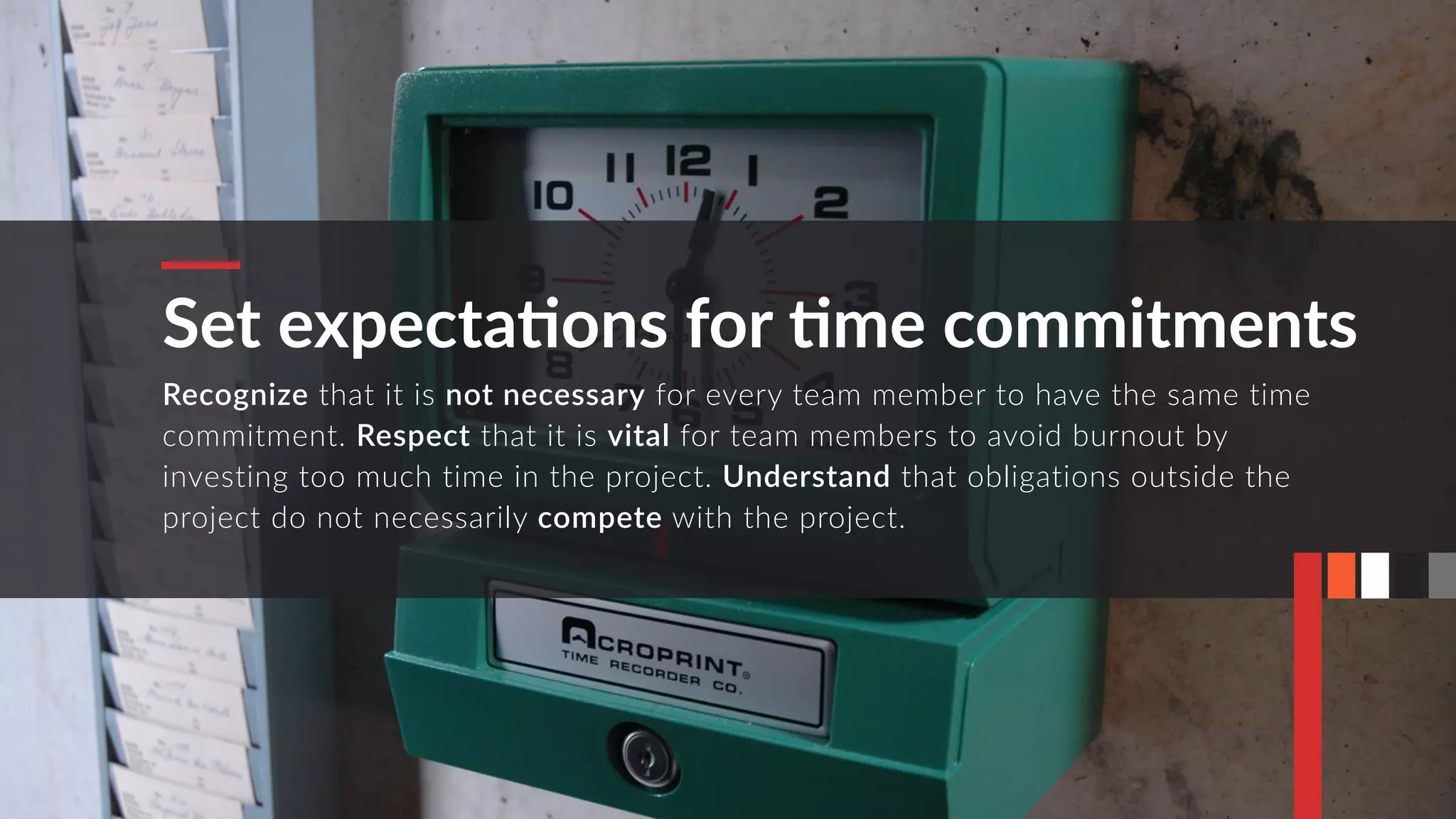 Set expectaMons for Mme commitments
Recognize that it is not necessary for every team member to have the same time
commitment. Respect that it is vital for team members to avoid burnout by
investing too much time in the project. Understand that obligations outside the
project do not necessarily compete with the project.
 
