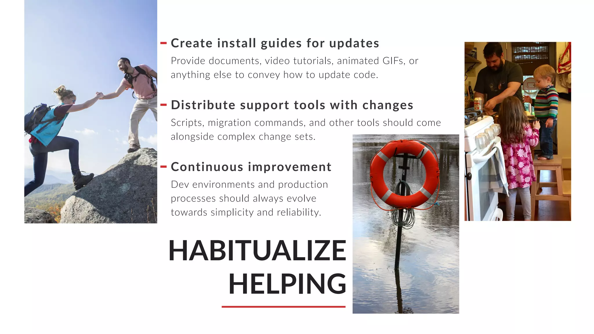 HABITUALIZE
HELPING
Create install guides for updates
Provide documents, video tutorials, animated GIFs, or
anything else to convey how to update code.
Distribute support tools with changes
Scripts, migration commands, and other tools should come
alongside complex change sets.
Continuous improvement
Dev environments and production
processes should always evolve
towards simplicity and reliability.
 