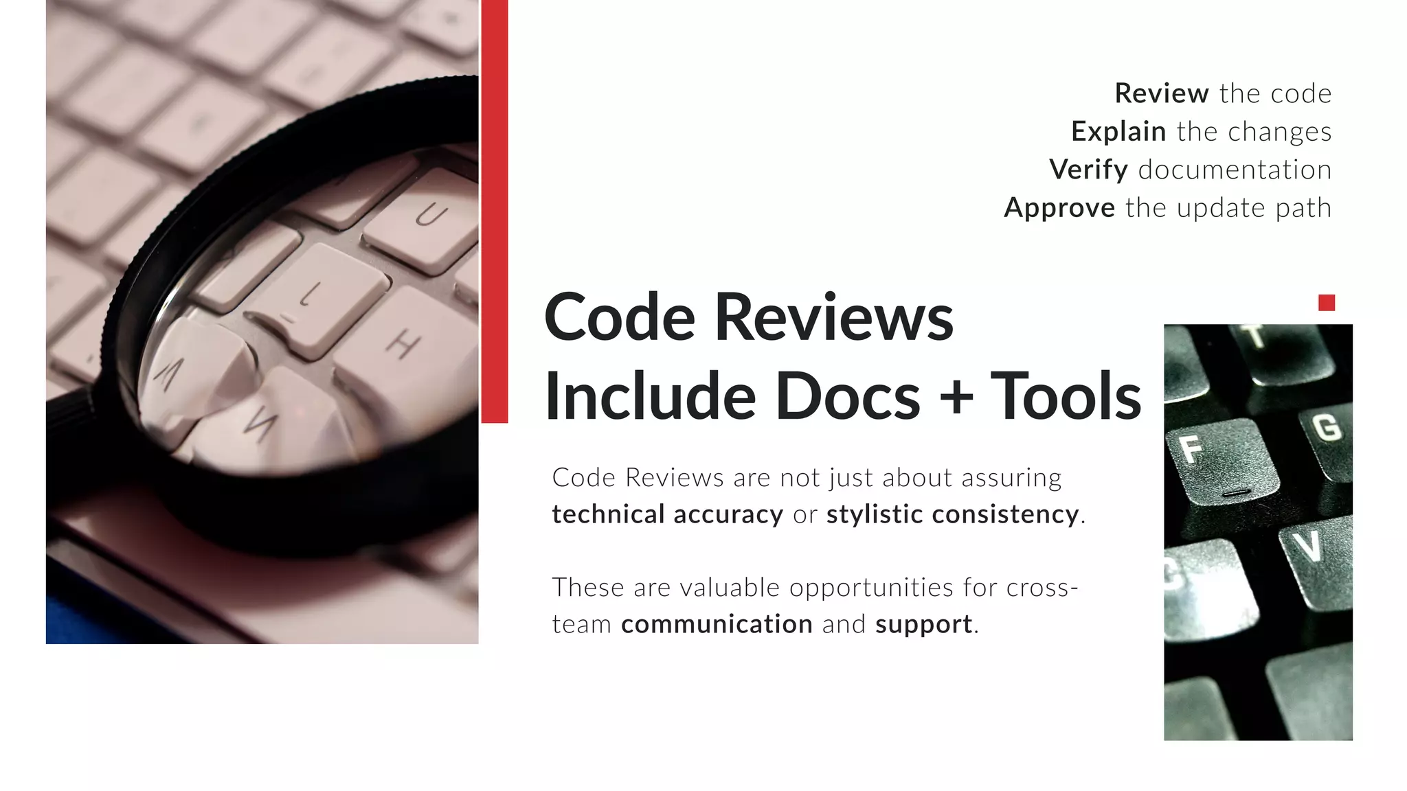 Code Reviews
Include Docs + Tools
Code Reviews are not just about assuring
technical accuracy or stylistic consistency.
These are valuable opportunities for cross-
team communication and support.
Review the code
Explain the changes
Verify documentation
Approve the update path
 