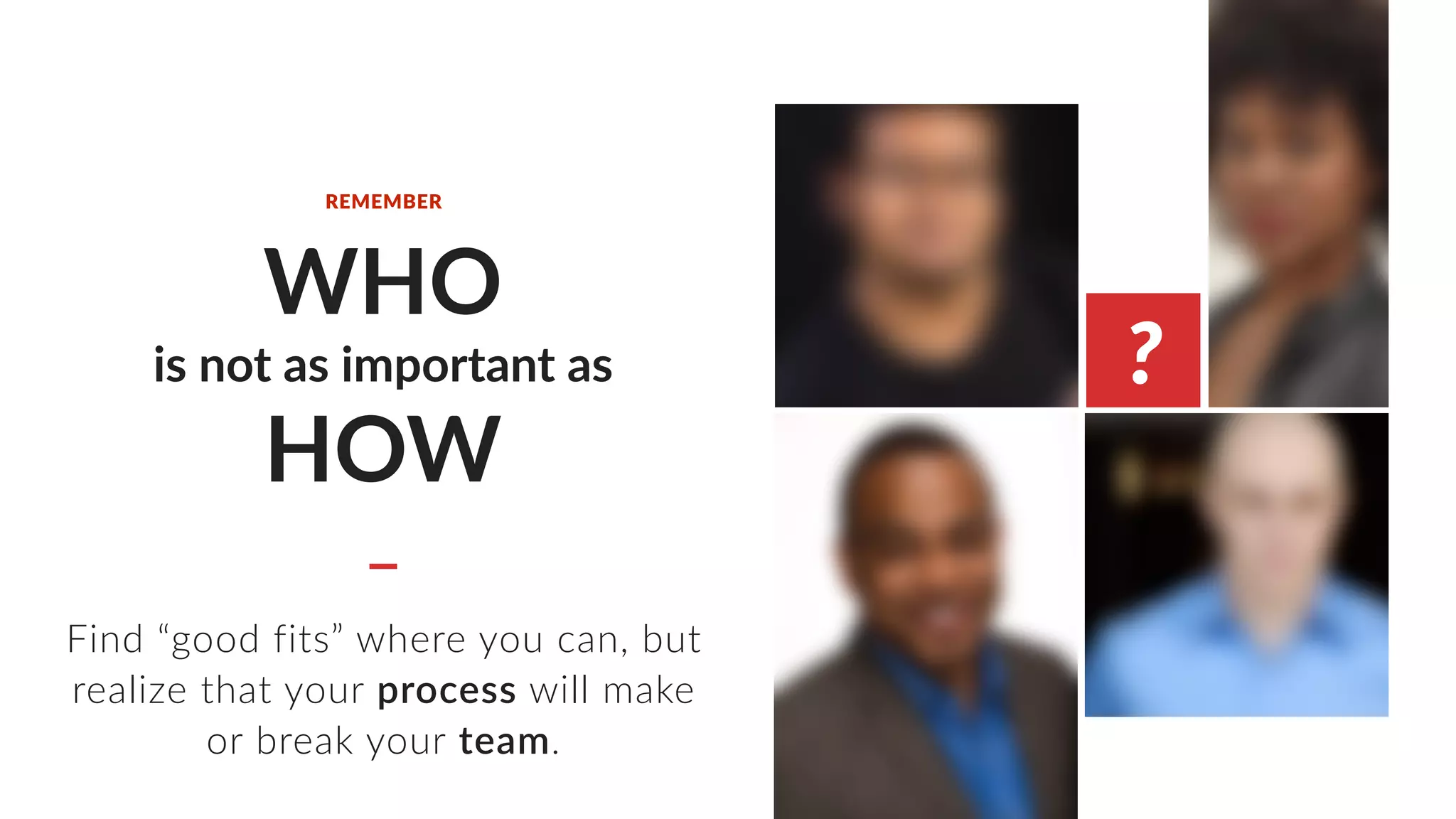 WHO
is not as important as
HOW
Find “good fits” where you can, but
realize that your process will make
or break your team.
REMEMBER
?
 