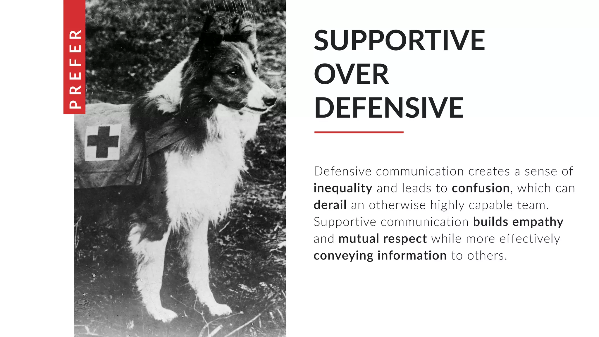 Defensive communication creates a sense of
inequality and leads to confusion, which can
derail an otherwise highly capable team.
Supportive communication builds empathy
and mutual respect while more effectively
conveying information to others.
SUPPORTIVE
OVER
DEFENSIVE
PREFER
 