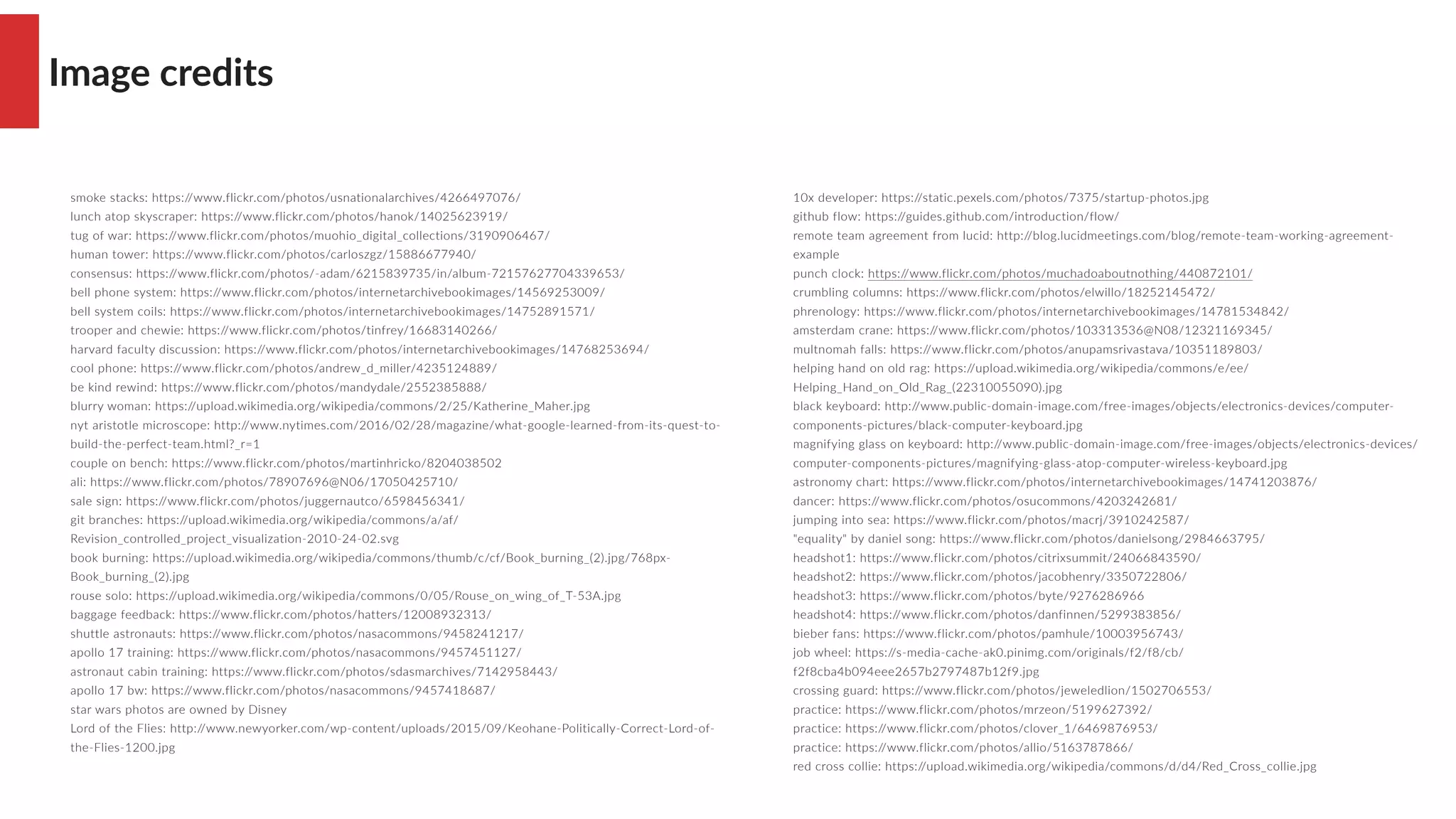 Image credits
smoke stacks: https://www.flickr.com/photos/usnationalarchives/4266497076/
lunch atop skyscraper: https://www.flickr.com/photos/hanok/14025623919/
tug of war: https://www.flickr.com/photos/muohio_digital_collections/3190906467/
human tower: https://www.flickr.com/photos/carloszgz/15886677940/
consensus: https://www.flickr.com/photos/-adam/6215839735/in/album-72157627704339653/
bell phone system: https://www.flickr.com/photos/internetarchivebookimages/14569253009/
bell system coils: https://www.flickr.com/photos/internetarchivebookimages/14752891571/
trooper and chewie: https://www.flickr.com/photos/tinfrey/16683140266/
harvard faculty discussion: https://www.flickr.com/photos/internetarchivebookimages/14768253694/
cool phone: https://www.flickr.com/photos/andrew_d_miller/4235124889/
be kind rewind: https://www.flickr.com/photos/mandydale/2552385888/
blurry woman: https://upload.wikimedia.org/wikipedia/commons/2/25/Katherine_Maher.jpg
nyt aristotle microscope: http://www.nytimes.com/2016/02/28/magazine/what-google-learned-from-its-quest-to-
build-the-perfect-team.html?_r=1
couple on bench: https://www.flickr.com/photos/martinhricko/8204038502
ali: https://www.flickr.com/photos/78907696@N06/17050425710/
sale sign: https://www.flickr.com/photos/juggernautco/6598456341/
git branches: https://upload.wikimedia.org/wikipedia/commons/a/af/
Revision_controlled_project_visualization-2010-24-02.svg
book burning: https://upload.wikimedia.org/wikipedia/commons/thumb/c/cf/Book_burning_(2).jpg/768px-
Book_burning_(2).jpg
rouse solo: https://upload.wikimedia.org/wikipedia/commons/0/05/Rouse_on_wing_of_T-53A.jpg
baggage feedback: https://www.flickr.com/photos/hatters/12008932313/
shuttle astronauts: https://www.flickr.com/photos/nasacommons/9458241217/
apollo 17 training: https://www.flickr.com/photos/nasacommons/9457451127/
astronaut cabin training: https://www.flickr.com/photos/sdasmarchives/7142958443/
apollo 17 bw: https://www.flickr.com/photos/nasacommons/9457418687/
star wars photos are owned by Disney
Lord of the Flies: http://www.newyorker.com/wp-content/uploads/2015/09/Keohane-Politically-Correct-Lord-of-
the-Flies-1200.jpg
10x developer: https://static.pexels.com/photos/7375/startup-photos.jpg
github flow: https://guides.github.com/introduction/flow/
remote team agreement from lucid: http://blog.lucidmeetings.com/blog/remote-team-working-agreement-
example
punch clock: https://www.flickr.com/photos/muchadoaboutnothing/440872101/
crumbling columns: https://www.flickr.com/photos/elwillo/18252145472/
phrenology: https://www.flickr.com/photos/internetarchivebookimages/14781534842/
amsterdam crane: https://www.flickr.com/photos/103313536@N08/12321169345/
multnomah falls: https://www.flickr.com/photos/anupamsrivastava/10351189803/
helping hand on old rag: https://upload.wikimedia.org/wikipedia/commons/e/ee/
Helping_Hand_on_Old_Rag_(22310055090).jpg
black keyboard: http://www.public-domain-image.com/free-images/objects/electronics-devices/computer-
components-pictures/black-computer-keyboard.jpg
magnifying glass on keyboard: http://www.public-domain-image.com/free-images/objects/electronics-devices/
computer-components-pictures/magnifying-glass-atop-computer-wireless-keyboard.jpg
astronomy chart: https://www.flickr.com/photos/internetarchivebookimages/14741203876/
dancer: https://www.flickr.com/photos/osucommons/4203242681/
jumping into sea: https://www.flickr.com/photos/macrj/3910242587/
"equality" by daniel song: https://www.flickr.com/photos/danielsong/2984663795/
headshot1: https://www.flickr.com/photos/citrixsummit/24066843590/
headshot2: https://www.flickr.com/photos/jacobhenry/3350722806/
headshot3: https://www.flickr.com/photos/byte/9276286966
headshot4: https://www.flickr.com/photos/danfinnen/5299383856/
bieber fans: https://www.flickr.com/photos/pamhule/10003956743/
job wheel: https://s-media-cache-ak0.pinimg.com/originals/f2/f8/cb/
f2f8cba4b094eee2657b2797487b12f9.jpg
crossing guard: https://www.flickr.com/photos/jeweledlion/1502706553/
practice: https://www.flickr.com/photos/mrzeon/5199627392/
practice: https://www.flickr.com/photos/clover_1/6469876953/
practice: https://www.flickr.com/photos/allio/5163787866/
red cross collie: https://upload.wikimedia.org/wikipedia/commons/d/d4/Red_Cross_collie.jpg
 