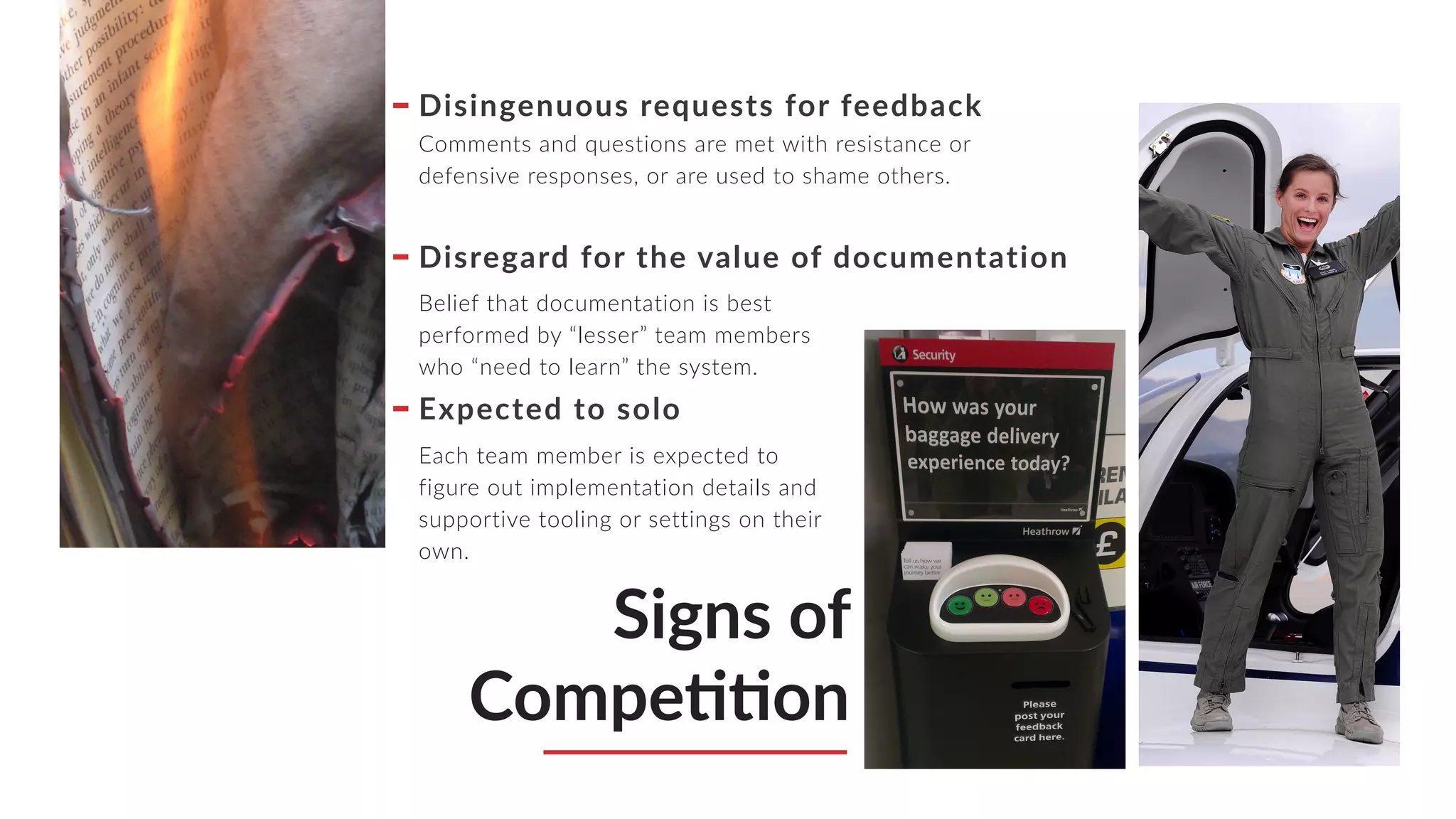 Signs of
CompeMMon
Disingenuous requests for feedback
Comments and questions are met with resistance or
defensive responses, or are used to shame others.
Disregard for the value of documentation
Belief that documentation is best
performed by “lesser” team members
who “need to learn” the system.
Expected to solo
Each team member is expected to
figure out implementation details and
supportive tooling or settings on their
own.
 