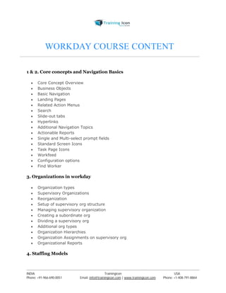 WORKDAY COURSE CONTENT 
1 & 2. Core concepts and Navigation Basics 
 Core Concept Overview 
 Business Objects 
 Basic Navigation 
 Landing Pages 
 Related Action Menus 
 Search 
 Slide-out tabs 
 Hyperlinks 
 Additional Navigation Topics 
 Actionable Reports 
 Single and Multi-select prompt fields 
 Standard Screen Icons 
 Task Page Icons 
 Workfeed 
 Configuration options 
 Find Worker 
3. Organizations in workday 
 Organization types 
 Supervisory Organizations 
 Reorganization 
 Setup of supervisory org structure 
 Managing supervisory organization 
 Creating a subordinate org 
 Dividing a supervisory org 
 Additional org types 
 Organization Hierarchies 
 Organization Assignments on supervisory org 
 Organizational Reports 
4. Staffing Models 
----------------------------------------------------------------------------------------------------------------------------------------------------------------------------------------------- 
INDIA Trainingicon USA 
Phone: +91-966-690-0051 Email: info@trainingicon.com | www.trainingicon.com Phone: +1-408-791-8864 
 